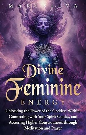 Divine Feminine Energy: Unlocking the Power of the Goddess Within, Connecting with Your Spirit Guides, and Accessing Higher Consciousness through Meditation and Prayer by Mari Silva