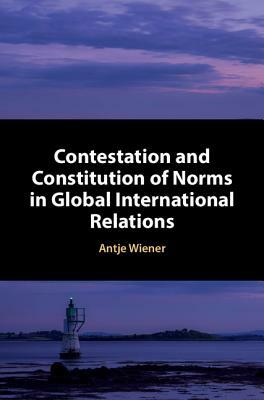 Contestation and Constitution of Norms in Global International Relations by Antje Wiener