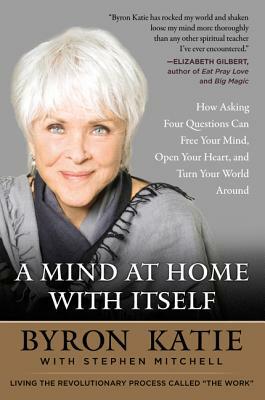 A Mind at Home with Itself: How Asking Four Questions Can Free Your Mind, Open Your Heart, and Turn Your World Around by Byron Katie, Stephen Mitchell