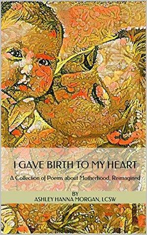 I Gave Birth to My Heart: A Collection of Poems about Motherhood, Reimagined by Ashley Hanna Morgan