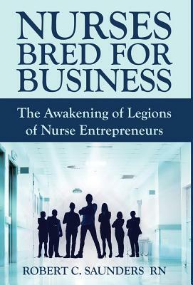 Nurses Bred for Business: The Awakening of Legions of Nurse Entrepreneurs by Robert Saunders