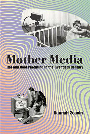 Mother Media: Hot and Cool Parenting in the Twentieth Century by Hannah Zeavin