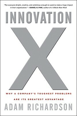 Innovation X: Why a Company's Toughest Problems Are Its Greatest Advantage by Adam Richardson