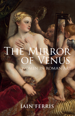 The Mirror of Venus: Women in Roman Art by Iain Ferris