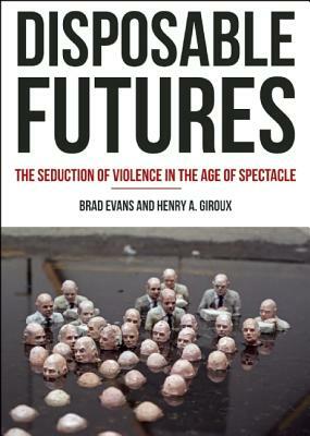 Disposable Futures: The Seduction of Violence in the Age of Spectacle by Brad Evans, Henry A. Giroux