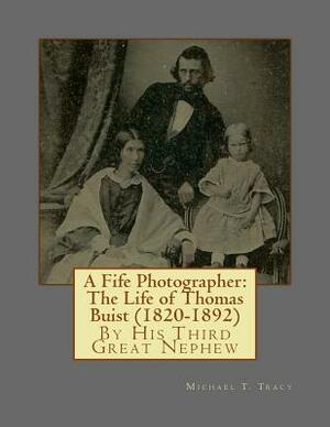 A Fife Photographer: The Life of Thomas Buist (1820-1892): By His Third Great Nephew by Michael T. Tracy