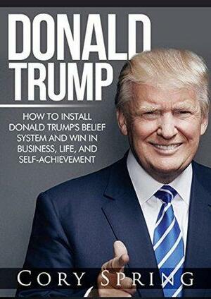 Donald Trump: How to Install Donald Trump's Belief System And Win In Business, Life and Self-Achievement by Cory Spring, Donald J. Trump