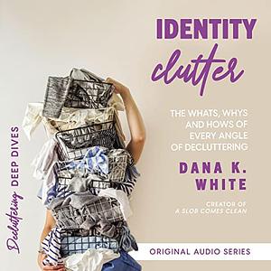 Identity Clutter: The Whats, Whys, and Hows of Every Angle of Decluttering by Dana K. White