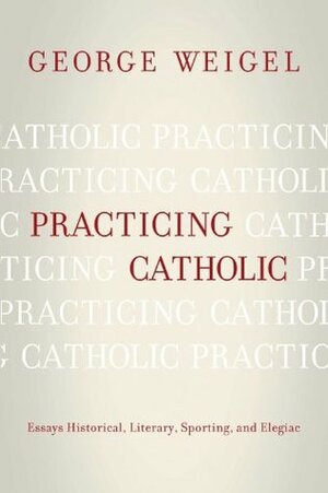 Practicing Catholic: Essays Historical, Literary, Sporting, and Elegaic by George Weigel