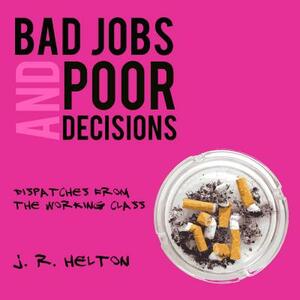Bad Jobs and Poor Decisions: Dispatches from the Working Class by J. R. Helton