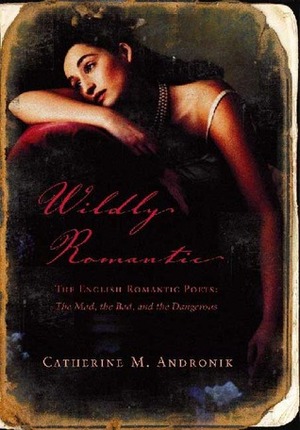 Wildly Romantic: The English Romantic Poets: The Mad, the Bad, and the Dangerous by Catherine M. Andronik