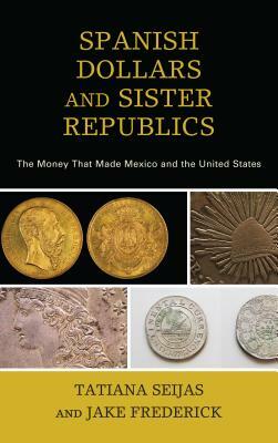 Spanish Dollars and Sister Republics: The Money That Made Mexico and the United States by Tatiana Seijas, Jake Frederick