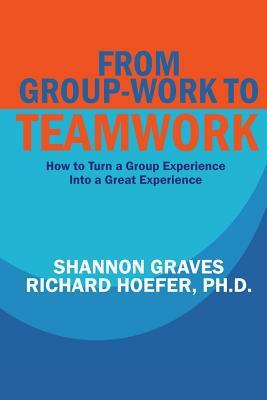 From Group-Work to Teamwork: How to Turn a Group Experience into a Great Experience by Richard Hoefer, Shannon Graves