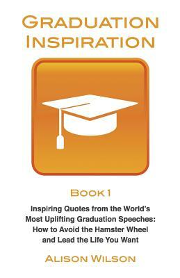 Graduation Inspiration 1: Inspiring Quotes from the World's Most Uplifting Graduation Speeches: How to Escape the Hamster Wheel and Live the Lif by Alison Wilson