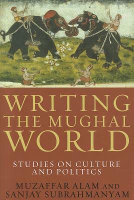 Writing the Mughal World: Studies on Culture and Politics by Muzaffar Alam, Sanjay Subrahmanyam