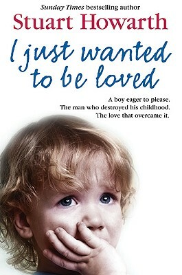 I Just Wanted to Be Loved: A Boy Eager to Please. the Man Who Destroyed His Childhood. the Love That Overcame It. by Stuart Howarth