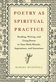 Poetry as Spiritual Practice: Reading, Writing, and Using Poetry in Your Daily Rituals, Aspirations, and Intentions by Robert McDowell