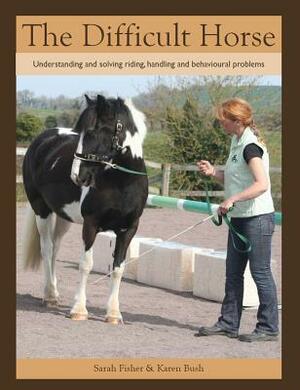 The Difficult Horse: Understanding and Solving Riding, Handling and Behavioural Problems by Sarah Fisher, Karen Bush