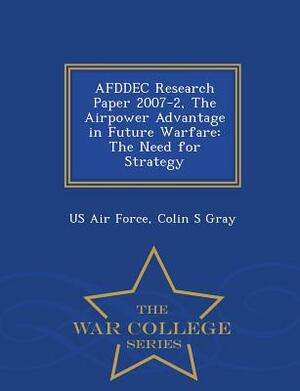 Afddec Research Paper 2007-2, the Airpower Advantage in Future Warfare: The Need for Strategy - War College Series by Colin S. Gray