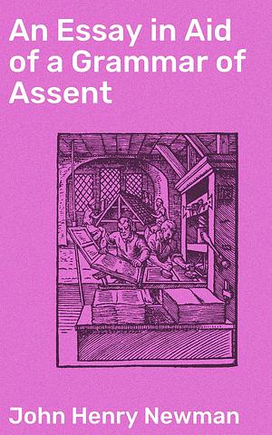 An Essay in Aid of a Grammar of Assent: Exploring the Dynamics of Faith and Reason by John Henry Newman, John Henry Newman