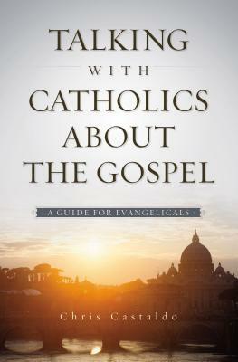 Talking with Catholics about the Gospel: A Guide for Evangelicals by Christopher A. Castaldo