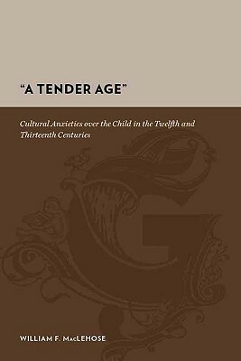 A Tender Age: Cultural Anxieties Over the Child in the Twelfth and Thirteenth Centuries by William Maclehose
