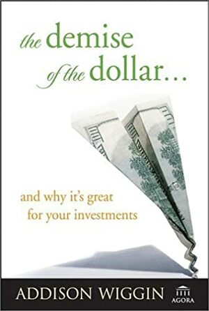 The Demise of the Dollar... and Why It's Great for Your Investments by Addison Wiggin