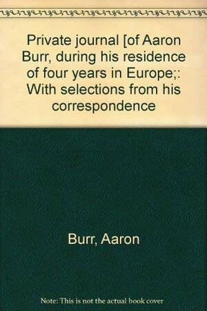 The Private Journal Of Aaron Burr, During His Residence Of Four Years In Europe; With Selections From His Correspondence by Aaron Burr, Matthew L. Davis