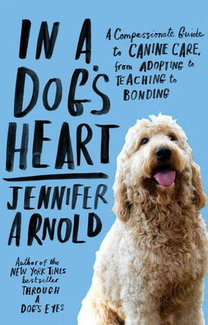 In a Dog's Heart: What Our Dogs Need, Want, and Deserve--and the Gifts We Can Expect in Return by Jennifer Arnold