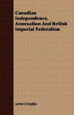 Canadian Independence, Annexation and British Imperial Federation by James Douglas