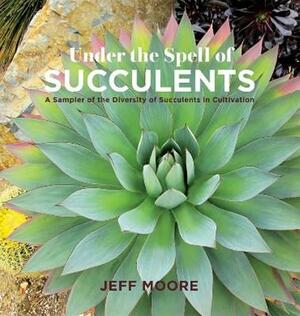 Under the Spell of Succulents: A Sampler of the Diversity of Succulents in Cultivation by Jeff Moore