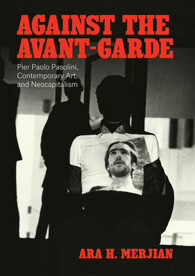 Against the Avant-Garde: Pier Paolo Pasolini, Contemporary Art, and Neocapitalism by Ara H. Merjian