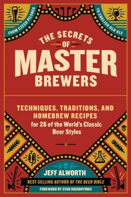 The Secrets of Master Brewers: Techniques, Traditions, and Homebrew Recipes for 26 of the World's Classic Beer Styles, from Czech Pilsner to English by Jeff Alworth