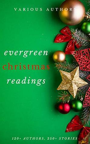 Evergreen Christmas Readings by M.E.S, Florence L. Barclay, Lope de Vega, Henry Van Dyke, Robert Browning, William Makepeace Thackeray, Santa Claus, Ellis Parker Butler, Rose Terry Cooke, John Milton, Letitia Elizabeth Landon, L.M. Montgomery, Zona Gale, Margery Williams Bianco, Alice Hale Burnett, Robert Burns, George Augustus Sala, Viktor Rydberg, Francis Pharcellus Church, Nahum Tate, Katharine Lee Bates, O. Henry, Berthold Auerbach, Algernon Blackwood, Elizabeth Margaret Chandler, Robert Louis Stevenson, Anne Hollingsworth Wharton, Jacob Grimm, Mrs. Molesworth, Henry Wadsworth Longfellow, Charles Dickens, Arthur Conan Doyle, Dylan Thomas, Julia Schayer, Andy Adams, John Masefield, H.W. Collingwood, Charles E. Carryl, Ella Wheeler Wilcox, C.H. Mead, L. Frank Baum, Washington Irving, Robert E. Howard, Stephen Leacock, Willa Cather, M.R. James, George A. Baker, Elizabeth Anderson, Meredith Nicholson, Clement C. Moore, Juliana Horatia Ewing, Eugene Field, James Whitcomb Riley, Louisa May Alcott, Robert Frost, Jacob A. Riis, A.A. Milne, Christopher North, George Robert Sims, Mark Twain, Edward Payson Roe, Thomas Hardy, Mrs. W.H. Corning, John Greenleaf Whittier, Thomas Hill, W.H. Davies, Thomas Nelson Page, Hans Christian Andersen, Theodore Parker, Annie Eliot Trumbull, John Strange Winter, Nathaniel Hawthorne, Evaleen Stein, Thomas Chatterton, William Shakespeare, Cecil Frances Alexander, Martha Finley, Robert Ingersoll, William Dean Howells, Elia W. Peattie, Hesba Stretton, Kenneth Grahame, G.K. Chesterton, Richmal Crompton, Sara Teasdale, Beatrix Potter, Jose, John Bowring, John Kendrick Bangs, Frank Stockton, Peter Christen Asbjørnsen, Ernest Vincent Wright, Ralph Henry Barbour, Bret Harte, Booth Tarkington, Olive Thorne Miller, William John Locke, H.P. Lovecraft, Don Marquis, Adelaide Anne Procter, Saki, Mary E. Wilkins Freeman, Amy Ella Blanchard, Rudyard Kipling, Cornelia Redmond, Fyodor Dostoevsky, Mother Goose, Banjo Paterson, Kate Douglas Wiggin, Anton Chekhov, Leo Tolstoy, Margaret Elizabeth Sangster, Wilhelm Grimm, Alice Duer Miller, Hezekiah Butterworth, Lewis Carroll, Laura Lee Hope, S. Weir Mitchell, Paul Laurence Dunbar, Harriet Beecher Stowe, Eleanor Hallowell Abbott, Annie Roe Carr