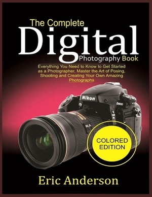 The Complete Digital Photography Book (Colored Edition): Everything You Need to Know to Get Started as a Photographer, Master the Art of Posing, Shoot by Eric Anderson