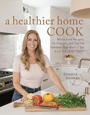 A Healthier Home Cook: Whole Food Recipes, Techniques, and Tips for Families That Want to Eat A Little Less Toxic by Shawna Holman, Shawna Holman