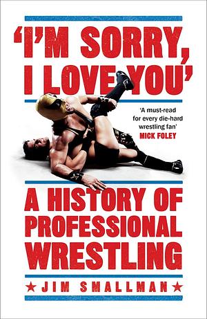 I'm Sorry, I Love You: A History of Professional Wrestling: A must-read' - Mick Foley by Jim Smallman