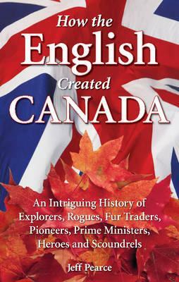 How the English Created Canada: An Intriguing History of Explorers, Rogues, Fur Traders, Pioneers, Prime Ministers, Heroes and Scoundrels by Jeff Pearce