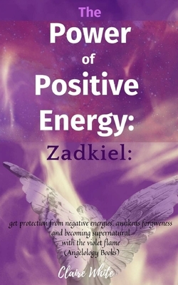 The Power of Positive Energy: Zadkiel: : get protection from negative energies, awakens forgiveness and becoming supernatural with the violet flame by Claire White