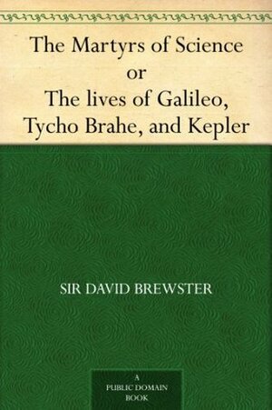 The Martyrs of Science, or, The lives of Galileo, Tycho Brahe, and Kepler by David Brewster