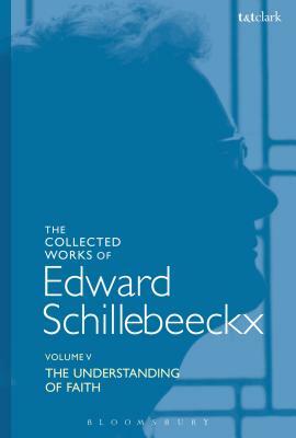 The Collected Works of Edward Schillebeeckx Volume 5: The Understanding of Faith. Interpretation and Criticism by Edward Schillebeeckx