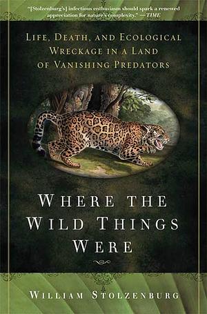 Where the Wild Things Were: Life, Death, and Ecological Wreckage in a Land of Vanishing Predators by William Stolzenburg