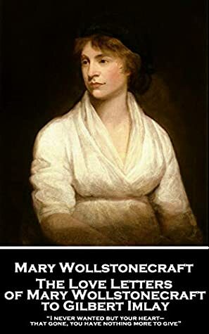 The Love Letters of Mary Wollstonecraft to Gilbert Imlay: “I never wanted but your heart—that gone, you have nothing more to give” by Mary Wollstonecraft, William Godwin