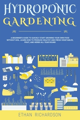 Hydroponic Gardening: A Beginner's Guide to Quickly Start Growing Your Own Food Without Soil. Learn How to Produce Healthy and Fresh Vegetab by Ethan Richardson