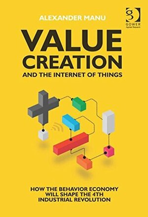 Value Creation and the Internet of Things: How the Behavior Economy will Shape the 4th Industrial Revolution by Alexander Manu