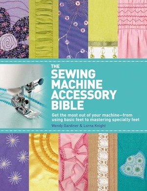 The Sewing Machine Accessory Bible: Get the Most Out of Your Machine---From Using Basic Feet to Mastering Specialty Feet by Lorna Knight, Wendy Gardiner