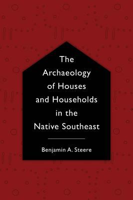 The Archaeology of Houses and Households in the Native Southeast by Benjamin A. Steere