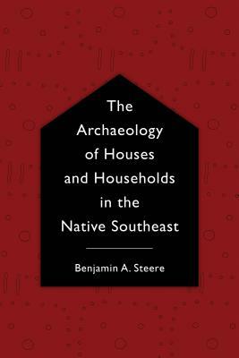 The Archaeology of Houses and Households in the Native Southeast by Benjamin A. Steere