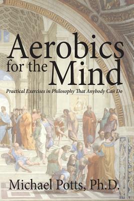 Aerobics for the Mind: Practical Exercises in Philosophy That Anybody Can Do by Michael Potts