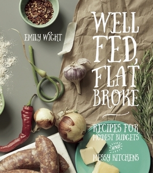 Well Fed, Flat Broke: Recipes for Modest Budgets and Messy Kitchens by Emily Wight